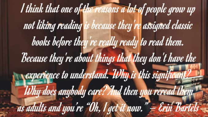 I think that one of the reasons a lot of people grow up not liking reading is because they're assigned classic books before they're really ready to read them. Because they're about things that they don't have the experience to understand. Why is this significant? Why does anybody care? And then you reread them as adults and you’re “Oh, I get it now.” – Erin Bartels