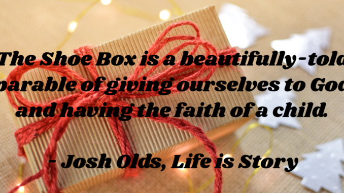 The Shoe Box is a beautifully-told  parable of giving ourselves to God and having the faith of a child.  - Josh Olds, Life is Story