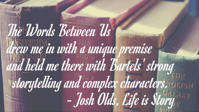 The Words Between Us pulled me in with a unique premise and kept me there with Bartels' strong storytelling and complex characters. - Josh Olds, lifeisstory.com