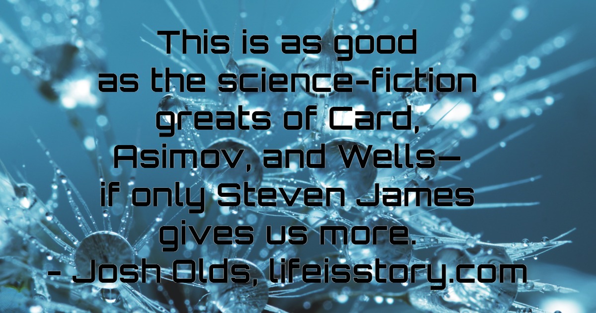 This is as good as the science-fiction greats of Card, Asimov, and Wells - if only Steven James gives us more. - Josh Olds, lifeisstory.com