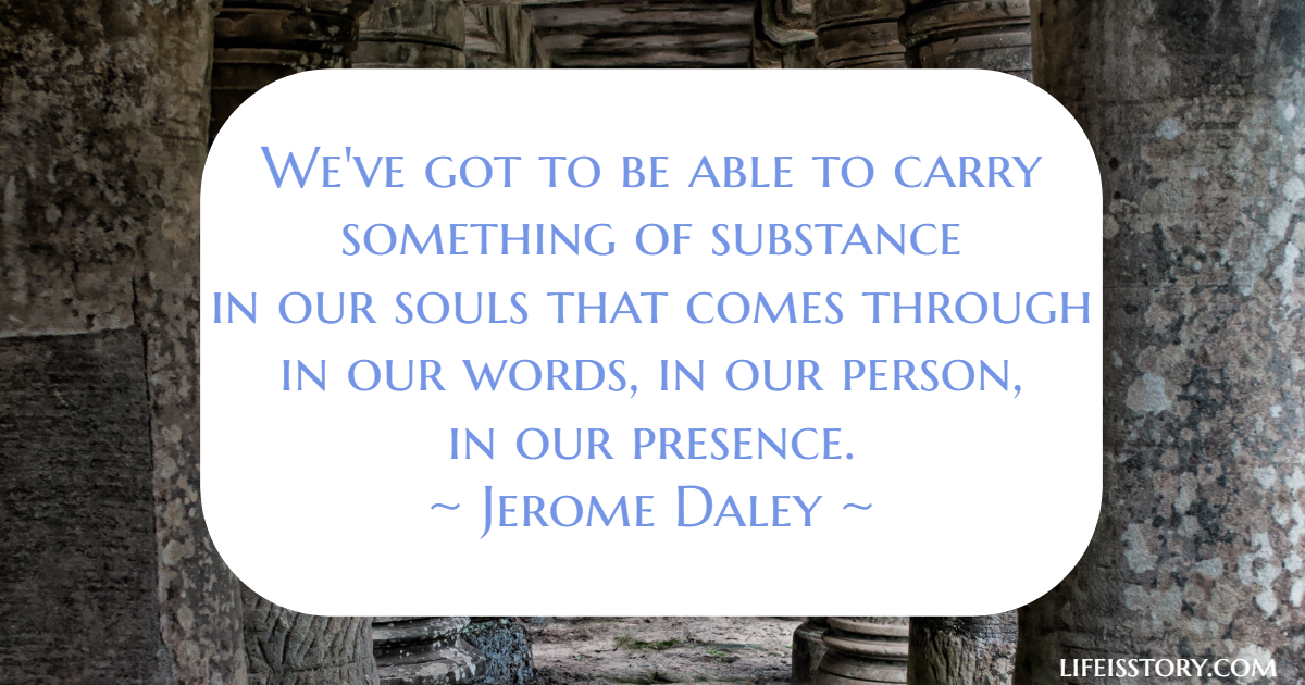 We've got to be able to carry something of substance in our souls that comes through in our words, in our person in our presence - Jerome Daley